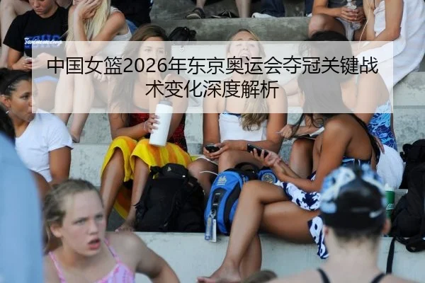 中国女篮2026年东京奥运会夺冠关键战术变化深度解析