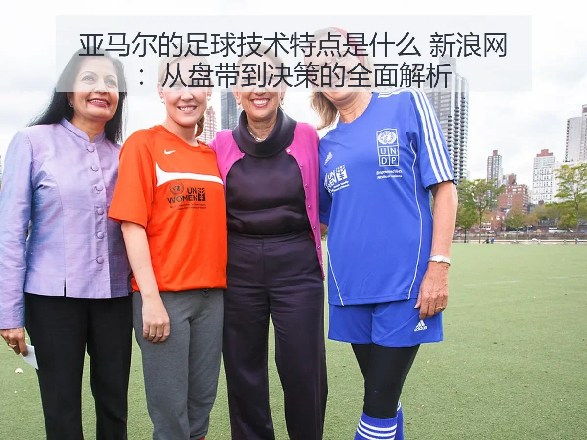亚马尔的足球技术特点是什么:从盘带到决策的全面解析